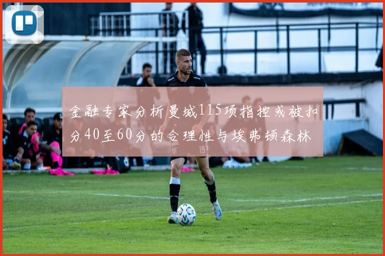 金融专家分析曼城115项指控或被扣分40至60分的合理性与埃弗顿森林案例对比
