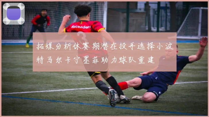 拓媒分析休赛期潜在投手选择小波特马尔卡宁墨菲助力球队重建