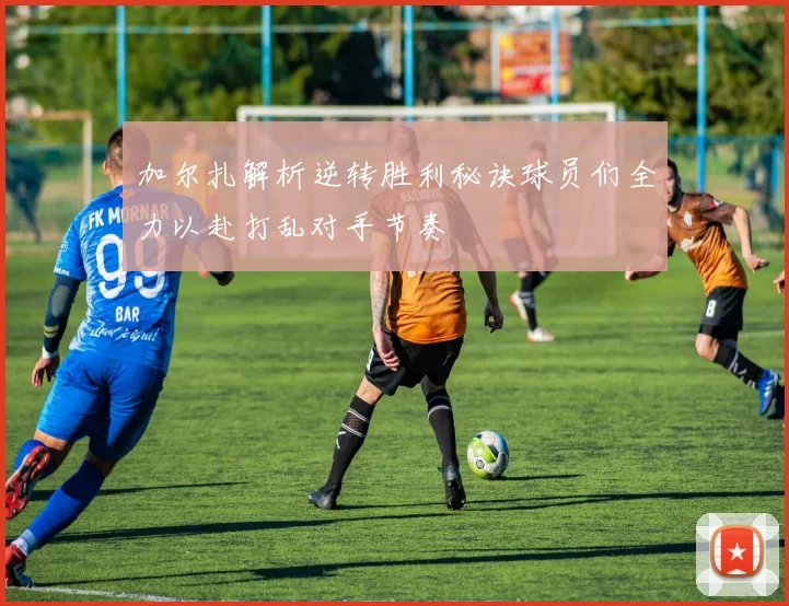 加尔扎解析逆转胜利秘诀球员们全力以赴打乱对手节奏