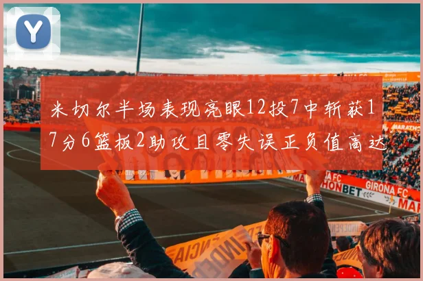 米切尔半场表现亮眼12投7中斩获17分6篮板2助攻且零失误正负值高达19