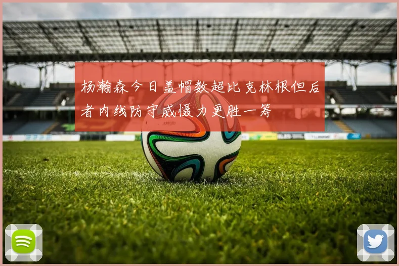 杨瀚森今日盖帽数超比克林根但后者内线防守威慑力更胜一筹