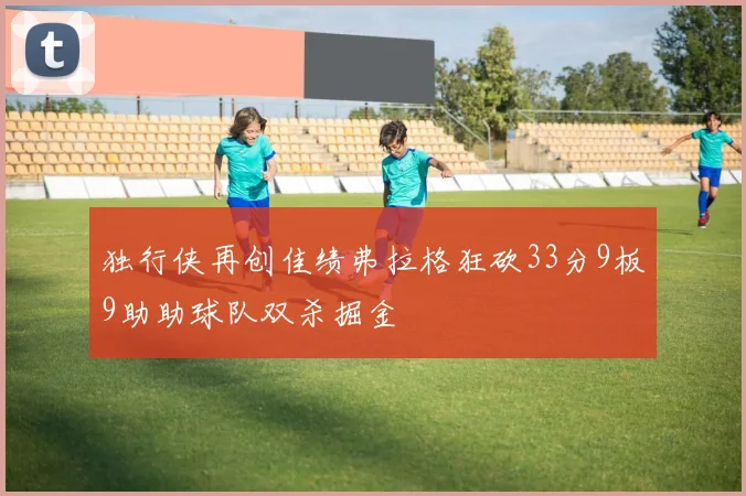 独行侠再创佳绩弗拉格狂砍33分9板9助助球队双杀掘金