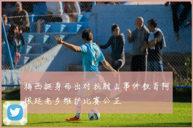梅西挺身而出对抗肘击事件教育阿根廷老乡维护比赛公正