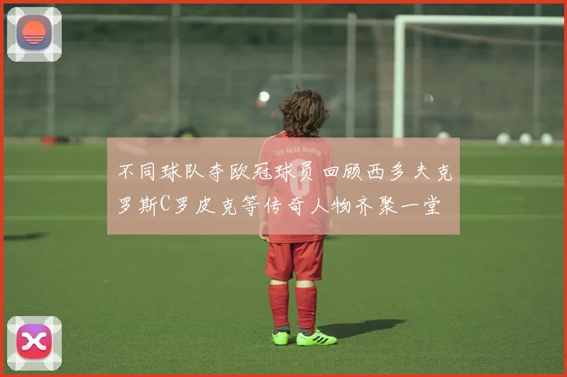 不同球队夺欧冠球员回顾西多夫克罗斯C罗皮克等传奇人物齐聚一堂