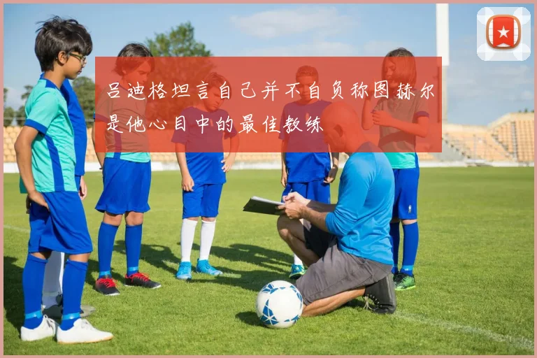 吕迪格坦言自己并不自负称图赫尔是他心目中的最佳教练