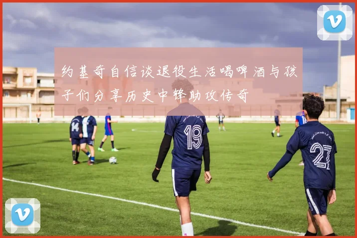 约基奇自信谈退役生活喝啤酒与孩子们分享历史中锋助攻传奇