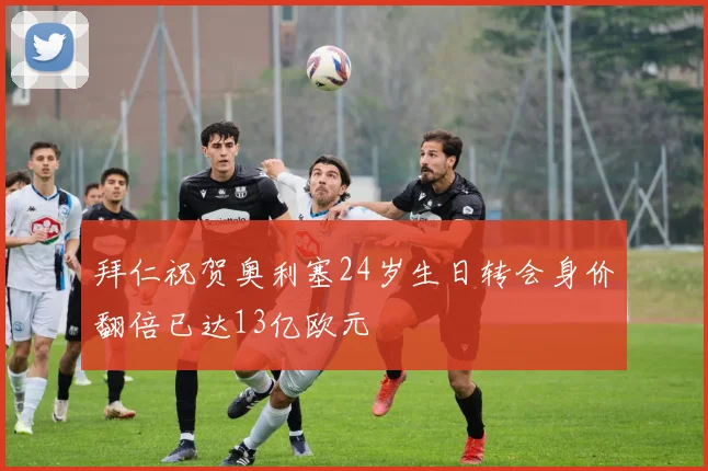 拜仁祝贺奥利塞24岁生日转会身价翻倍已达13亿欧元