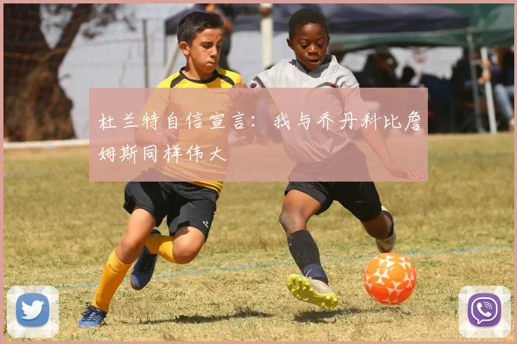 杜兰特自信宣言：我与乔丹科比詹姆斯同样伟大