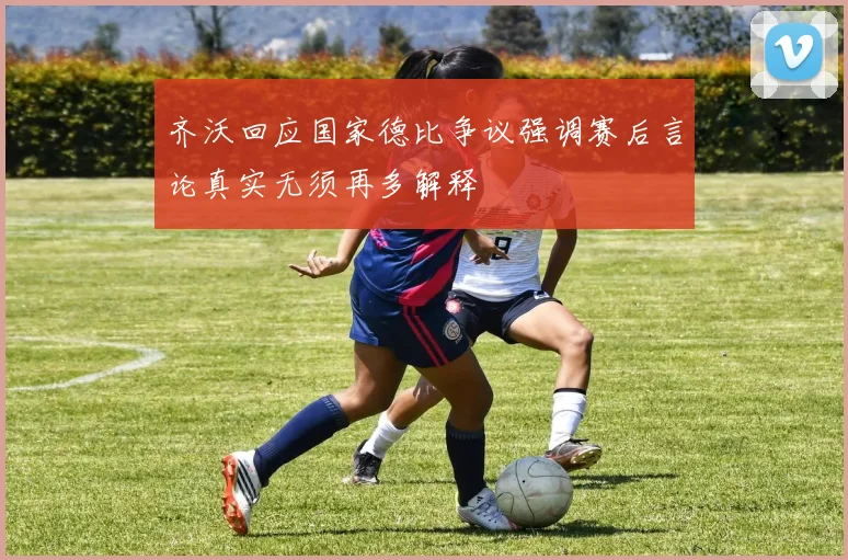 齐沃回应国家德比争议强调赛后言论真实无须再多解释