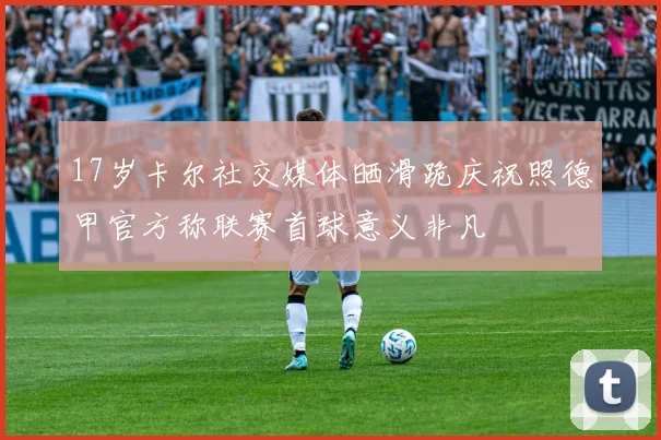 17岁卡尔社交媒体晒滑跪庆祝照德甲官方称联赛首球意义非凡