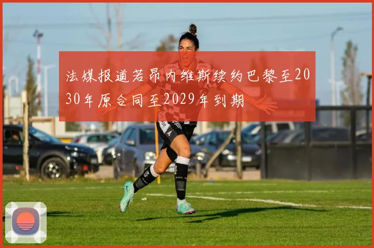 法媒报道若昂内维斯续约巴黎至2030年原合同至2029年到期