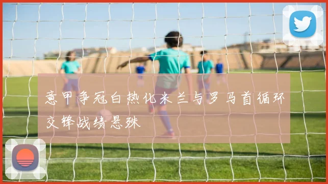 意甲争冠白热化米兰与罗马首循环交锋战绩悬殊