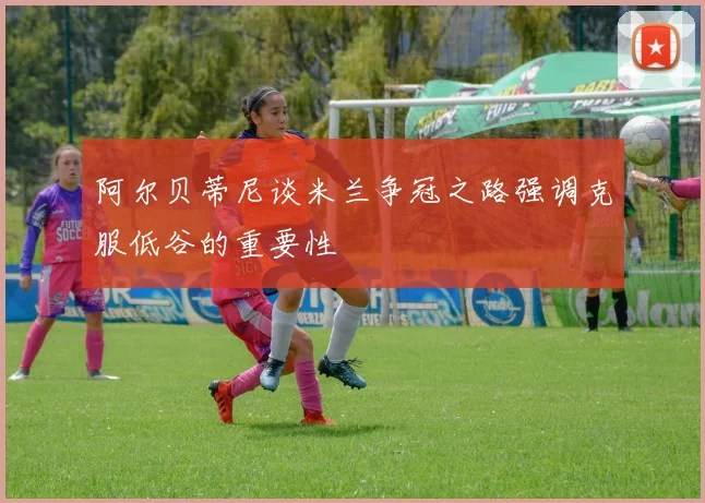 阿尔贝蒂尼谈米兰争冠之路强调克服低谷的重要性