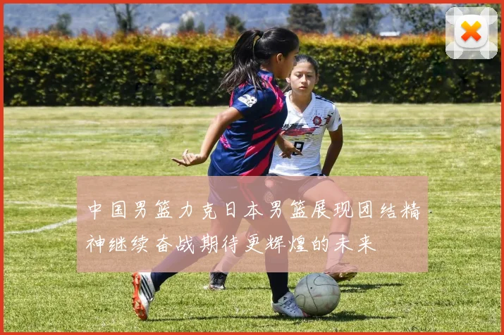 中国男篮力克日本男篮展现团结精神继续奋战期待更辉煌的未来