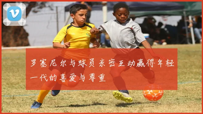 罗塞尼尔与球员亲密互动赢得年轻一代的喜爱与尊重