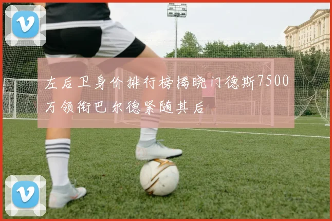 左后卫身价排行榜揭晓门德斯7500万领衔巴尔德紧随其后