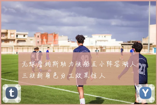 无球詹姆斯助力快船五小阵容湖人三核新角色分工效果惊人