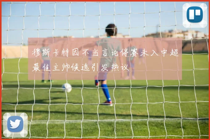 穆斯卡特因不当言论停赛未入中超最佳主帅候选引发热议