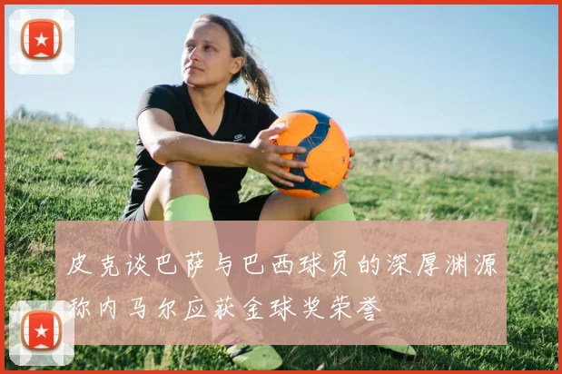 皮克谈巴萨与巴西球员的深厚渊源称内马尔应获金球奖荣誉